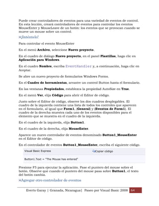Puede crear controladores de eventos para una variedad de eventos de control.
En esta lección, creará controladores de eventos para controlar los eventos
MouseEnter y MouseLeave de un botón: los eventos que se provocan cuando se
mueve un mouse sobre un control.
 ¡Inténtelo!
Para controlar el evento MouseEnter

En el menú Archivo, seleccione Nuevo proyecto.

En el cuadro de diálogo Nuevo proyecto, en el panel Plantillas, haga clic en
Aplicación para Windows.

En el cuadro Nombre, escriba EventHandler y, a continuación, haga clic en
Aceptar.

Se abre un nuevo proyecto de formularios Windows Forms.

En el Cuadro de herramientas, arrastre un control Button hasta el formulario.

En las ventanas Propiedades, establezca la propiedad AutoSize en True.

En el menú Ver, elija Código para abrir el Editor de código.

Justo sobre el Editor de código, observe los dos cuadros desplegables. El
cuadro de la izquierda contiene una lista de todos los controles que aparecen
en el formulario, al igual que Form1, (General) y (Eventos de Form1). El
cuadro de la derecha muestra cada uno de los eventos disponibles para el
elemento que se muestra en el cuadro de la izquierda.

En el cuadro de la izquierda, elija Button1.

En el cuadro de la derecha, elija MouseEnter.

Aparece un nuevo controlador de eventos denominado Button1_MouseEnter
en el Editor de código.

En el controlador de eventos Button1_MouseEnter, escriba el siguiente código.
   Visual Basic Express                           Copiar código


   Button1.Text = "The Mouse has entered"


Presione F5 para ejecutar la aplicación. Pase el puntero del mouse sobre el
botón. Observe que cuando el puntero del mouse pasa sobre Button1, el texto
del botón cambia.
 Agregar otro controlador de eventos

    Everts Garay | Granada, Nicaragua| Paseo por Visual Basic 2008 64
 