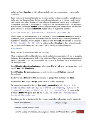palabra clave Handles le dice al controlador de eventos cuáles eventos debe
controlar.

Para compartir un controlador de eventos entre varios controles, simplemente
debe agregar los nombres de los controles adicionales y el nombre del evento
que desea controlar. Luego, el controlador de eventos recibe una notificación
cuando se produce el evento para cualquiera de dichos controles. Por ejemplo,
si tiene dos controles Button y desea utilizar el mismo controlador de eventos
para ambos, la cláusula Handles puede tener el siguiente aspecto.

Handles Button1.MouseEnter, Button2.MouseEnter.
Ahora tiene un método único que controla el evento MouseEnter para ambos
controles, pero ¿cómo sabe el controlador de eventos cuál control provocó el
evento? Si examina nuevamente la declaración Method, observará la cláusula
ByVal sender As Object; la palabra clave Sender le dice al controlador
de eventos cuál objeto (en este caso cuál control) provocó el evento.
 Inténtelo
Para compartir un controlador de eventos

Abra el proyecto EventHandler que creó en la lección anterior. Si no lo guardó,
primero deberá regresar a la lección anterior, Hacer que el programa reaccione
ante el usuario: crear un controlador de eventos y finalizar los procedimientos
de dicha lección.

En el Explorador de soluciones, seleccione Form1.vb y, a continuación, en el
menú Ver elija Diseñador.

En el Cuadro de herramientas, arrastre otro control Button hasta el
formulario.

En la ventana Propiedades, establezca la propiedad AutoSize en True.
En el menú Ver, elija Código para abrir el Editor de código.

En la declaración de método Button1_MouseEnter (Private Sub
Button1_MouseEnter(ByVal sender As Object, ByVal e As
System.EventArgs) Handles Button1.MouseEnter), cambie la
cláusula Handles para que se lea Handles Button1.MouseEnter,
Button2.MouseEnter.
En el cuerpo de la declaración de evento, reemplace el código con lo siguiente.
   Visual Basic Express                           Copiar código


   If sender.Equals(Button1) Then

    Everts Garay | Granada, Nicaragua| Paseo por Visual Basic 2008 66
 