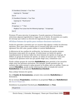 If CheckBox2.Checked = True Then

      toppings &= "Sausage "

   End If

   If CheckBox3.Checked = True Then

      toppings &= "Mushrooms"

   End If

   If toppings <> "" Then

      MsgBox("Your pizza has the following toppings: " & toppings)

   End If


Presione F5 para ejecutar el programa. Cuando aparezca el formulario,
seleccione algunos ingredientes y haga clic en el botón. Se muestra un cuadro
de mensaje que indica su elección de ingredientes para la pizza.
 Utilizar botones de opción para realizar elecciones exclusivas
Acaba de aprender a permitir que un usuario elija alguna o todas las diversas
opciones. Pero ¿qué pasa si desea que el usuario elija sólo una de varias
opciones? En este caso, puede utilizar el control RadioButton.

A diferencia de las casillas de verificación, los botones de opción siempre
funcionan como parte de un grupo. Al seleccionar un botón de opción
inmediatamente se borran todos los otros botones de opción en el grupo. Al
definir un grupo de botones de opción, se indica al usuario que "tiene este
conjunto de opciones entre las que puede elegir una y solamente una".

Puede utilizar grupos de controles RadioButton para permitir a los usuarios
elegir entre las opciones exclusivas. Por ejemplo, puede permitir que un
usuario elija salsa normal o salsa picante en la pizza, pero no ambas. Como un
control CheckBox, puede recibir información sobre el estado del control
RadioButton de la propiedad RadioButton.Checked.

Para utilizar botones de opción

En el Cuadro de herramientas, arrastre dos controles RadioButton al
formulario.

En la ventana Propiedades, establezca la propiedad Text para RadioButton1
en Sauce Regular.

Establezca la propiedad Checked para RadioButton1 en True.
     Sugerencia



    Everts Garay | Granada, Nicaragua| Paseo por Visual Basic 2008 69
 