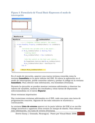 Figura 3: Formulario de Visual Basic Expressen el modo de
interrupción




En el modo de ejecución, aparece una nueva ventana conocida como la
ventana Inmediato en la parte inferior del IDE. Si coloca la aplicación en el
modo de interrupción, puede consultar valores y probar el código en la ventana
Inmediato. Para obtener más información, vea Inmediato (Ventana).

Durante la ejecución se pueden mostrar ventanas adicionales y observar los
valores de variables, mostrar los resultados y otras tareas de depuración
seleccionándolas en el menú Depurar.

Otras ventanas importantes

Hay numerosas ventanas adicionales en el IDE, cada una para una tarea de
programación concreta. Algunas de las más comunes se muestran a
continuación.

La ventana Lista de errores aparece en la parte inferior del IDE si se escribe
código incorrecto o aparecen otros errores en tiempo de diseño. Para obtener
más información, vea Lista de errores (Ventana).
    Everts Garay | Granada, Nicaragua| Paseo por Visual Basic 2008 7
 