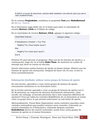 Al definir un grupo de elecciones, siempre debe establecer una elección para que sea el
   valor predeterminado.


En la ventana Propiedades, establezca la propiedad Text para RadioButton2
en Spicy Sauce.

En el formulario, haga doble clic en el botón para abrir el controlador de
eventos Button1_Click en el Editor de código.

En el controlador de eventos Button1_Click, agregue el siguiente código:
   Visual Basic Express                                 Copiar código


   If RadioButton1.Checked = True Then

      MsgBox("You chose regular sauce")

   Else

      MsgBox("You chose spicy sauce")

   End If


Presione F5 para ejecutar el programa. Elija uno de los botones de opción y, a
continuación, haga clic en el botón Order Pizza. Se mostrará un cuadro de
mensaje que tiene en cuenta su elección.

Intente seleccionar ambos botones de opción al mismo tiempo. Observe que los
botones de opción son excluyentes. Después de hacer clic en uno, el otro se
borra automáticamente.


Información detallada: utilizar varios grupos de botones de opción
En esta lección, aprenderá a crear varios grupos de botones de opción
mutuamente exclusivos en un formulario único.

En la lección anterior aprendió a crear un grupo de botones de opción con el
fin de presentar un conjunto de opciones mutuamente excluyentes. ¿Qué
sucede, sin embargo, si necesita presentar dos o más conjuntos diferentes de
opciones? Verá que todos los controles RadioButton de un formulario se tratan
como un grupo único, lo que permite seleccionar un solo botón de opción.

Afortunadamente, Visual Basic Expresstiene varios controles conocidos como
controles contenedores que pueden contener otros controles. Colocando un
control contenedor en el formulario y colocando después controles
RadioButton dentro del control contenedor, puede tener varios grupos de
botones de opción en el mismo formulario.

    Everts Garay | Granada, Nicaragua| Paseo por Visual Basic 2008 70
 