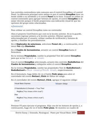 Los controles contenedores más comunes son el control GroupBox y el control
Panel. La diferencia principal entre ambos es que el control GroupBox tiene un
borde visible a su alrededor y el control Panel no lo tiene. Cuando se utiliza un
control contenedor para agrupar botones de opción, el control GroupBox es la
mejor elección porque el borde proporciona una indicación visual de que las
opciones del grupo están relacionadas.
 ¡Inténtelo!
Para utilizar un control GroupBox como un contenedor

Abra el proyecto UserChoices que creó en la lección anterior. Si no lo guardó,
necesitará regresar primero a la lección anterior, Obtener opciones
seleccionadas por el usuario: utilizar casillas de verificación y botones de
opción, y finalizar los procedimientos.

En el Explorador de soluciones, seleccione Form1.vb y, a continuación, en el
menú Ver elija Diseñador.

En el Cuadro de herramientas, arrastre un control GroupBox hasta el
formulario.

En la ventana Propiedades, cambie la propiedad Text del control GroupBox
para que se lea Select a crust.

Con el control GroupBox seleccionado, arrastre dos controles RadioButton del
Cuadro de herramientas y colóquelos sobre el control GroupBox.

En la ventana Propiedades, cambie las propiedades Text de RadioButton3 y
RadioButton4 a Thin crust y Thick crust, respectivamente.

En el formulario, haga doble clic en el botón Pedir pizza para abrir el
controlador del evento Button1_Click del Editor de código.

En el controlador del evento Button1_Click, agregue el siguiente código:
   Visual Basic Express                            Copiar código


   If RadioButton3.Checked = True Then

      MsgBox("You chose a thin crust")

   Else

      MsgBox("You chose a thick crust")

   End If


Presione F5 para ejecutar el programa. Elija uno de los botones de opción y, a
continuación, haga clic en el botón Pedir pizza. Se muestra un cuadro de

    Everts Garay | Granada, Nicaragua| Paseo por Visual Basic 2008 71
 