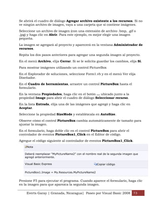 Se abrirá el cuadro de diálogo Agregar archivo existente a los recursos. Si no
ve ningún archivo de imagen, vaya a una carpeta que sí contiene imágenes.

Seleccione un archivo de imagen (con una extensión de archivo .bmp, .gif o
.jpg) y haga clic en Abrir. Para este ejemplo, es mejor elegir una imagen
pequeña.

La imagen se agregará al proyecto y aparecerá en la ventana Administrador de
recursos.

Repita los dos pasos anteriores para agregar una segunda imagen al proyecto.

En el menú Archivo, elija Cerrar. Si se le solicita guardar los cambios, elija Sí.

Para mostrar imágenes utilizando un control PictureBox

En el Explorador de soluciones, seleccione Form1.vb y en el menú Ver elija
Diseñador.

En el Cuadro de herramientas, arrastre un control PictureBox hasta el
formulario.

En la ventana Propiedades, haga clic en el botón ... ubicado junto a la
propiedad Image para abrir el cuadro de diálogo Seleccionar recurso.

En la lista Entrada, elija una de las imágenes que agregó y haga clic en
Aceptar.

Seleccione la propiedad SizeMode y establézcala en AutoSize.

Observe cómo el control PictureBox cambia automáticamente de tamaño para
ajustar la imagen.

En el formulario, haga doble clic en el control PictureBox para abrir el
controlador de eventos PictureBox1_Click en el Editor de código.

Agregue el código siguiente al controlador de eventos PictureBox1_Click.
     Nota

   Deberá reemplazar "MyPictureName2" con el nombre real de la segunda imagen que
   agregó anteriormente.

   Visual Basic Express                              Copiar código


   PictureBox1.Image = My.Resources.MyPictureName2


Presione F5 para ejecutar el programa. Cuando aparece el formulario, haga clic
en la imagen para que aparezca la segunda imagen.

     Everts Garay | Granada, Nicaragua| Paseo por Visual Basic 2008 73
 