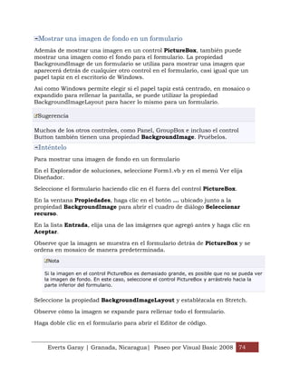 Mostrar una imagen de fondo en un formulario
Además de mostrar una imagen en un control PictureBox, también puede
mostrar una imagen como el fondo para el formulario. La propiedad
BackgroundImage de un formulario se utiliza para mostrar una imagen que
aparecerá detrás de cualquier otro control en el formulario, casi igual que un
papel tapiz en el escritorio de Windows.

Así como Windows permite elegir si el papel tapiz está centrado, en mosaico o
expandido para rellenar la pantalla, se puede utilizar la propiedad
BackgroundImageLayout para hacer lo mismo para un formulario.

 Sugerencia

Muchos de los otros controles, como Panel, GroupBox e incluso el control
Button también tienen una propiedad BackgroundImage. Pruébelos.
 Inténtelo
Para mostrar una imagen de fondo en un formulario

En el Explorador de soluciones, seleccione Form1.vb y en el menú Ver elija
Diseñador.

Seleccione el formulario haciendo clic en él fuera del control PictureBox.

En la ventana Propiedades, haga clic en el botón ... ubicado junto a la
propiedad BackgroundImage para abrir el cuadro de diálogo Seleccionar
recurso.

En la lista Entrada, elija una de las imágenes que agregó antes y haga clic en
Aceptar.

Observe que la imagen se muestra en el formulario detrás de PictureBox y se
ordena en mosaico de manera predeterminada.
     Nota

   Si la imagen en el control PictureBox es demasiado grande, es posible que no se pueda ver
   la imagen de fondo. En este caso, seleccione el control PictureBox y arrástrelo hacia la
   parte inferior del formulario.


Seleccione la propiedad BackgroundImageLayout y establézcala en Stretch.

Observe cómo la imagen se expande para rellenar todo el formulario.

Haga doble clic en el formulario para abrir el Editor de código.



     Everts Garay | Granada, Nicaragua| Paseo por Visual Basic 2008 74
 