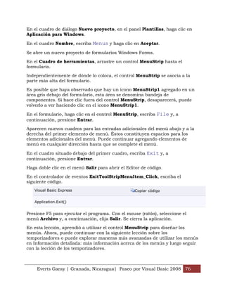 En el cuadro de diálogo Nuevo proyecto, en el panel Plantillas, haga clic en
Aplicación para Windows.

En el cuadro Nombre, escriba Menus y haga clic en Aceptar.

Se abre un nuevo proyecto de formularios Windows Forms.

En el Cuadro de herramientas, arrastre un control MenuStrip hasta el
formulario.

Independientemente de dónde lo coloca, el control MenuStrip se asocia a la
parte más alta del formulario.

Es posible que haya observado que hay un icono MenuStrip1 agregado en un
área gris debajo del formulario, esta área se denomina bandeja de
componentes. Si hace clic fuera del control MenuStrip, desaparecerá, puede
volverlo a ver haciendo clic en el icono MenuStrip1.

En el formulario, haga clic en el control MenuStrip, escriba File y, a
continuación, presione Entrar.

Aparecen nuevos cuadros para las entradas adicionales del menú abajo y a la
derecha del primer elemento de menú. Éstos constituyen espacios para los
elementos adicionales del menú. Puede continuar agregando elementos de
menú en cualquier dirección hasta que se complete el menú.

En el cuadro situado debajo del primer cuadro, escriba Exit y, a
continuación, presione Entrar.

Haga doble clic en el menú Salir para abrir el Editor de código.

En el controlador de eventos ExitToolStripMenuItem_Click, escriba el
siguiente código.
   Visual Basic Express                            Copiar código


   Application.Exit()


Presione F5 para ejecutar el programa. Con el mouse (ratón), seleccione el
menú Archivo y, a continuación, elija Salir. Se cierra la aplicación.

En esta lección, aprendió a utilizar el control MenuStrip para diseñar los
menús. Ahora, puede continuar con la siguiente lección sobre los
temporizadores o puede explorar maneras más avanzadas de utilizar los menús
en Información detallada: más información acerca de los menús y luego seguir
con la lección de los temporizadores.



    Everts Garay | Granada, Nicaragua| Paseo por Visual Basic 2008 76
 