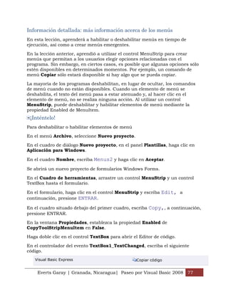 Información detallada: más información acerca de los menús
En esta lección, aprenderá a habilitar o deshabilitar menús en tiempo de
ejecución, así como a crear menús emergentes.

En la lección anterior, aprendió a utilizar el control MenuStrip para crear
menús que permitan a los usuarios elegir opciones relacionadas con el
programa. Sin embargo, en ciertos casos, es posible que algunas opciones sólo
estén disponibles en determinados momentos. Por ejemplo, un comando de
menú Copiar sólo estará disponible si hay algo que se pueda copiar.

La mayoría de los programas deshabilitan, en lugar de ocultar, los comandos
de menú cuando no están disponibles. Cuando un elemento de menú se
deshabilita, el texto del menú pasa a estar atenuado y, al hacer clic en el
elemento de menú, no se realiza ninguna acción. Al utilizar un control
MenuStrip, puede deshabilitar y habilitar elementos de menú mediante la
propiedad Enabled de MenuItem.
 ¡Inténtelo!
Para deshabilitar o habilitar elementos de menú

En el menú Archivo, seleccione Nuevo proyecto.

En el cuadro de diálogo Nuevo proyecto, en el panel Plantillas, haga clic en
Aplicación para Windows.

En el cuadro Nombre, escriba Menus2 y haga clic en Aceptar.

Se abrirá un nuevo proyecto de formularios Windows Forms.

En el Cuadro de herramientas, arrastre un control MenuStrip y un control
TextBox hasta el formulario.

En el formulario, haga clic en el control MenuStrip y escriba Edit, a
continuación, presione ENTRAR.

En el cuadro situado debajo del primer cuadro, escriba Copy,, a continuación,
presione ENTRAR.

En la ventana Propiedades, establezca la propiedad Enabled de
CopyToolStripMenuItem en False.

Haga doble clic en el control TextBox para abrir el Editor de código.

En el controlador del evento TextBox1_TextChanged, escriba el siguiente
código.
   Visual Basic Express                           Copiar código


    Everts Garay | Granada, Nicaragua| Paseo por Visual Basic 2008 77
 