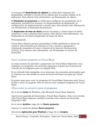 La ventana del Examinador de objetos se utiliza para examinar las
propiedades, métodos y eventos de los objetos que se pueden utilizar en la
aplicación. Para obtener más información, vea Examinador de objetos.

El Diseñador de proyectos se utiliza para configurar las propiedades de la
aplicación, incluidos los recursos, el comportamiento de depuración, la
configuración de implementación y mucho más. Para obtener más información,
vea Introducción al Diseñador de proyectos.

El Explorador de base de datos permite visualizar y utilizar bases de datos
existentes o crear y diseñar otras nuevas. Para obtener más información, vea
Explorador de servidores/Explorador de bases de datos.

Personalización

Visual Basic Express permite personalizar el IDE cambiando el diseño de
ventana, seleccionando qué ventanas se van a mostrar, agregando o
eliminando comandos de menú y botones de la barra de herramientas,
etcétera. Para obtener más información, vea Personalizar el entorno de
desarrollo.


Crear el primer programa en Visual Basic
La mejor manera de aprender a programar con Visual Basic Expresses crear
realmente un programa. Los ejercicios siguientes le guían por el proceso de
creación de un programa para ver páginas Web.

Si no entiende todo enseguida, no se preocupe; los conceptos presentados aquí
se tratarán con más detalle en otras secciones del Paseo con guía por Visual
Basic.

El primer paso para crear un programa de Visual Basic Expresses abrir Visual
Studio y crear un proyecto. Esto se hará al crear cualquier programa de Visual
Basic.
 Para crear un proyecto para el programa
En el menú Inicio de Windows, elija Microsoft Visual Basic Express.

Aparecerá la pantalla de bienvenida a Visual Basic Express. Ésta es la interfaz
para Visual Basic Express, también conocida como entorno de desarrollo
integrado o IDE.

En el menú Archivo, haga clic en Nuevo proyecto.

Aparece el cuadro de diálogo Nuevo proyecto.

Seleccione Aplicación para Windows y haga clic en Aceptar.

    Everts Garay | Granada, Nicaragua| Paseo por Visual Basic 2008 8
 