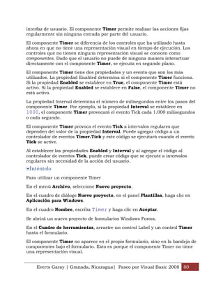 interfaz de usuario. El componente Timer permite realizar las acciones fijas
regularmente sin ninguna entrada por parte del usuario.

El componente Timer se diferencia de los controles que ha utilizado hasta
ahora en que no tiene una representación visual en tiempo de ejecución. Los
controles que no tienen ninguna representación visual se conocen como
componentes. Dado que el usuario no puede de ninguna manera interactuar
directamente con el componente Timer, se ejecuta en segundo plano.

El componente Timer tiene dos propiedades y un evento que son los más
utilizados. La propiedad Enabled determina si el componente Timer funciona.
Si la propiedad Enabled se establece en True, el componente Timer está
activo. Si la propiedad Enabled se establece en False, el componente Timer no
está activo.

La propiedad Interval determina el número de milisegundos entre los pasos del
componente Timer. Por ejemplo, si la propiedad Interval se establece en
1000, el componente Timer provocará el evento Tick cada 1.000 milisegundos
o cada segundo.

El componente Timer provoca el evento Tick a intervalos regulares que
dependen del valor de la propiedad Interval. Puede agregar código a un
controlador de eventos Timer.Tick y este código se ejecutará cuando el evento
Tick se active.

Al establecer las propiedades Enabled y Interval y al agregar el código al
controlador de eventos Tick, puede crear código que se ejecute a intervalos
regulares sin necesidad de la acción del usuario.
 Inténtelo
Para utilizar un componente Timer

En el menú Archivo, seleccione Nuevo proyecto.

En el cuadro de diálogo Nuevo proyecto, en el panel Plantillas, haga clic en
Aplicación para Windows.

En el cuadro Nombre, escriba Timer y haga clic en Aceptar.

Se abrirá un nuevo proyecto de formularios Windows Forms.

En el Cuadro de herramientas, arrastre un control Label y un control Timer
hasta el formulario.

El componente Timer no aparece en el propio formulario, sino en la bandeja de
componentes bajo el formulario. Esto es porque el componente Timer no tiene
una representación visual.


    Everts Garay | Granada, Nicaragua| Paseo por Visual Basic 2008 80
 