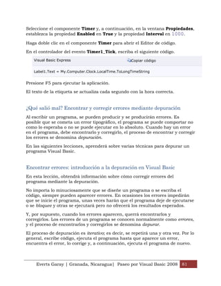 Seleccione el componente Timer y, a continuación, en la ventana Propiedades,
establezca la propiedad Enabled en True y la propiedad Interval en 1000.

Haga doble clic en el componente Timer para abrir el Editor de código.

En el controlador del evento Timer1_Tick, escriba el siguiente código.
   Visual Basic Express                            Copiar código


   Label1.Text = My.Computer.Clock.LocalTime.ToLongTimeString


Presione F5 para ejecutar la aplicación.

El texto de la etiqueta se actualiza cada segundo con la hora correcta.


¿Qué salió mal? Encontrar y corregir errores mediante depuración
Al escribir un programa, se pueden producir y se producirán errores. Es
posible que se cometa un error tipográfico, el programa se puede comportar no
como lo esperaba o no se puede ejecutar en lo absoluto. Cuando hay un error
en el programa, debe encontrarlo y corregirlo, el proceso de encontrar y corregir
los errores se denomina depuración.

En las siguientes lecciones, aprenderá sobre varias técnicas para depurar un
programa Visual Basic.


Encontrar errores: introducción a la depuración en Visual Basic
En esta lección, obtendrá información sobre cómo corregir errores del
programa mediante la depuración.

No importa lo minuciosamente que se diseñe un programa o se escriba el
código, siempre pueden aparecer errores. En ocasiones los errores impedirán
que se inicie el programa, unas veces harán que el programa deje de ejecutarse
o se bloquee y otras se ejecutará pero no ofrecerá los resultados esperados.

Y, por supuesto, cuando los errores aparecen, querrá encontrarlos y
corregirlos. Los errores de un programa se conocen normalmente como errores,
y el proceso de encontrarlos y corregirlos se denomina depurar.

El proceso de depuración es iterativo; es decir, se repetirá una y otra vez. Por lo
general, escribe código, ejecuta el programa hasta que aparece un error,
encuentra el error, lo corrige y, a continuación, ejecuta el programa de nuevo.



     Everts Garay | Granada, Nicaragua| Paseo por Visual Basic 2008 81
 