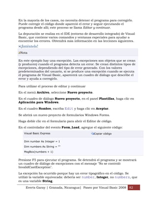En la mayoría de los casos, no necesita detener el programa para corregirlo.
Puede corregir el código donde apareció el error y seguir ejecutando el
programa desde allí; este proceso se llama Editar y continuar.

La depuración se realiza en el IDE (entorno de desarrollo integrado) de Visual
Basic, que contiene varios comandos y ventanas especiales para ayudar a
encontrar los errores. Obtendrá más información en las lecciones siguientes.
 ¡Inténtelo!
 Nota

En este ejemplo hay una excepción. Las excepciones son objetos que se crean
(y producen) cuando el programa detecta un error. Se crean distintos tipos de
excepciones, dependiendo del tipo de error generado. Con los valores
predeterminados del usuario, si se produce una excepción cuando se ejecuta
el programa de Visual Basic, aparecerá un cuadro de diálogo que describe el
error y ayuda a corregirlo.

Para utilizar el proceso de editar y continuar

En el menú Archivo, seleccione Nuevo proyecto.

En el cuadro de diálogo Nuevo proyecto, en el panel Plantillas, haga clic en
Aplicación para Windows.

En el cuadro Nombre, escriba Edit y haga clic en Aceptar.

Se abrirá un nuevo proyecto de formularios Windows Forms.

Haga doble clic en el formulario para abrir el Editor de código.

En el controlador del evento Form_Load, agregue el siguiente código:
   Visual Basic Express                            Copiar código


   Dim number As Integer = 1

   Dim numbers As String = ""

   MsgBox(numbers + 1)


Presione F5 para ejecutar el programa. Se detendrá el programa y se mostrará
un cuadro de diálogo de excepciones con el mensaje "No se controló
InvalidCastException".

La excepción ha ocurrido porque hay un error tipográfico en el código. Se
utilizó la variable equivocada: debería ser number, Integer, no numbers, que
es una variable String.

     Everts Garay | Granada, Nicaragua| Paseo por Visual Basic 2008 82
 