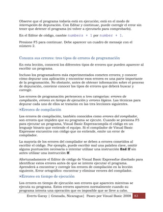 Observe que el programa todavía está en ejecución; está en el modo de
interrupción de depuración. Con Editar y continuar, puede corregir el error sin
tener que detener el programa (ni volver a ejecutarlo para comprobarlo).

En el Editor de código, cambie numbers + 1 por number + 1.

Presione F5 para continuar. Debe aparecer un cuadro de mensaje con el
número 2.


Conozca sus errores: tres tipos de errores de programación
En esta lección, conocerá los diferentes tipos de errores que pueden aparecer al
escribir un programa.

Incluso los programadores más experimentados cometen errores; y conocer
cómo depurar una aplicación y encontrar esos errores es una parte importante
de la programación. No obstante, antes de obtener información sobre el proceso
de depuración, conviene conocer los tipos de errores que deberá buscar y
corregir.

Los errores de programación pertenecen a tres categorías: errores de
compilación, errores en tiempo de ejecución y errores lógicos. Las técnicas para
depurar cada uno de ellos se tratarán en las tres lecciones siguientes.
 Errores de compilación
Los errores de compilación, también conocidos como errores del compilador,
son errores que impiden que su programa se ejecute. Cuando se presiona F5
para ejecutar un programa, Visual Basic Expresscompila el código en un
lenguaje binario que entiende el equipo. Si el compilador de Visual Basic
Expressse encuentra con código que no entiende, emite un error de
compilador.

La mayoría de los errores del compilador se deben a errores cometidos al
escribir el código. Por ejemplo, puede escribir mal una palabra clave, omitir
alguna puntuación necesaria o intentar utilizar una instrucción End If sin
antes utilizar una instrucción If.

Afortunadamente el Editor de código de Visual Basic Expressfue diseñado para
identificar estos errores antes de que se intente ejecutar el programa.
Aprenderá a encontrar y corregir los errores de compilación en la lección
siguiente, Error ortográfico: encontrar y eliminar errores del compilador.
 Errores en tiempo de ejecución
Los errores en tiempo de ejecución son errores que aparecen mientras se
ejecuta su programa. Estos errores aparecen normalmente cuando su
programa intenta una operación que es imposible que se lleve a cabo.
     Everts Garay | Granada, Nicaragua| Paseo por Visual Basic 2008 83
 