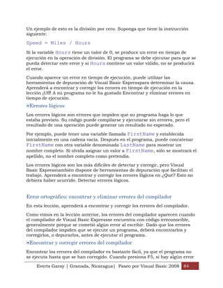 Un ejemplo de esto es la división por cero. Suponga que tiene la instrucción
siguiente:

Speed = Miles / Hours
Si la variable Hours tiene un valor de 0, se produce un error en tiempo de
ejecución en la operación de división. El programa se debe ejecutar para que se
pueda detectar este error y si Hours contiene un valor válido, no se producirá
el error.

Cuando aparece un error en tiempo de ejecución, puede utilizar las
herramientas de depuración de Visual Basic Expresspara determinar la causa.
Aprenderá a encontrar y corregir los errores en tiempo de ejecución en la
lección ¡Uff! A mi programa no le ha gustado Encontrar y eliminar errores en
tiempo de ejecución.
 Errores lógicos
Los errores lógicos son errores que impiden que su programa haga lo que
estaba previsto. Su código puede compilarse y ejecutarse sin errores, pero el
resultado de una operación puede generar un resultado no esperado.

Por ejemplo, puede tener una variable llamada FirstName y establecida
inicialmente en una cadena vacía. Después en el programa, puede concatenar
FirstName con otra variable denominada LastName para mostrar un
nombre completo. Si olvida asignar un valor a FirstName, sólo se mostrará el
apellido, no el nombre completo como pretendía.

Los errores lógicos son los más difíciles de detectar y corregir, pero Visual
Basic Expresstambién dispone de herramientas de depuración que facilitan el
trabajo. Aprenderá a encontrar y corregir los errores lógicos en ¿Qué? Esto no
debiera haber ocurrido. Detectar errores lógicos.


Error ortográfico: encontrar y eliminar errores del compilador
En esta lección, aprenderá a encontrar y corregir los errores del compilador.

Como vimos en la lección anterior, los errores del compilador aparecen cuando
el compilador de Visual Basic Expressse encuentra con código irreconocible,
generalmente porque se cometió algún error al escribir. Dado que los errores
del compilador impiden que se ejecute un programa, deberá encontrarlos y
corregirlos, o depurarlos, antes de ejecutar el programa.
 Encontrar y corregir errores del compilador
Encontrar los errores del compilador es bastante fácil, ya que el programa no
se ejecuta hasta que se han corregido. Cuando presiona F5, si hay algún error

    Everts Garay | Granada, Nicaragua| Paseo por Visual Basic 2008 84
 