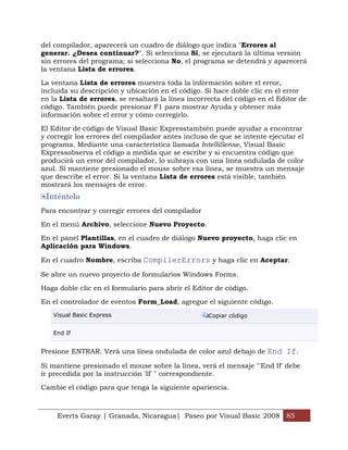 del compilador, aparecerá un cuadro de diálogo que indica "Errores al
generar. ¿Desea continuar?". Si selecciona Sí, se ejecutará la última versión
sin errores del programa; si selecciona No, el programa se detendrá y aparecerá
la ventana Lista de errores.

La ventana Lista de errores muestra toda la información sobre el error,
incluida su descripción y ubicación en el código. Si hace doble clic en el error
en la Lista de errores, se resaltará la línea incorrecta del código en el Editor de
código. También puede presionar F1 para mostrar Ayuda y obtener más
información sobre el error y cómo corregirlo.

El Editor de código de Visual Basic Expresstambién puede ayudar a encontrar
y corregir los errores del compilador antes incluso de que se intente ejecutar el
programa. Mediante una característica llamada IntelliSense, Visual Basic
Expressobserva el código a medida que se escribe y si encuentra código que
producirá un error del compilador, lo subraya con una línea ondulada de color
azul. Si mantiene presionado el mouse sobre esa línea, se muestra un mensaje
que describe el error. Si la ventana Lista de errores está visible, también
mostrará los mensajes de error.
 Inténtelo
Para encontrar y corregir errores del compilador

En el menú Archivo, seleccione Nuevo Proyecto.

En el panel Plantillas, en el cuadro de diálogo Nuevo proyecto, haga clic en
Aplicación para Windows.

En el cuadro Nombre, escriba CompilerErrors y haga clic en Aceptar.

Se abre un nuevo proyecto de formularios Windows Forms.

Haga doble clic en el formulario para abrir el Editor de código.

En el controlador de eventos Form_Load, agregue el siguiente código.
   Visual Basic Express                             Copiar código


   End If


Presione ENTRAR. Verá una línea ondulada de color azul debajo de End If.

Si mantiene presionado el mouse sobre la línea, verá el mensaje "'End If' debe
ir precedida por la instrucción 'If' " correspondiente.

Cambie el código para que tenga la siguiente apariencia.



     Everts Garay | Granada, Nicaragua| Paseo por Visual Basic 2008 85
 