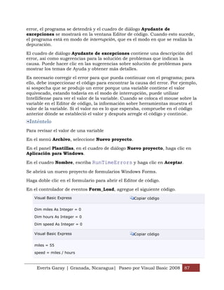 error, el programa se detendrá y el cuadro de diálogo Ayudante de
excepciones se mostrará en la ventana Editor de código. Cuando esto sucede,
el programa está en modo de interrupción, que es el modo en que se realiza la
depuración.

El cuadro de diálogo Ayudante de excepciones contiene una descripción del
error, así como sugerencias para la solución de problemas que indican la
causa. Puede hacer clic en las sugerencias sobre solución de problemas para
mostrar los temas de Ayuda y obtener más detalles.

Es necesario corregir el error para que pueda continuar con el programa; para
ello, debe inspeccionar el código para encontrar la causa del error. Por ejemplo,
si sospecha que se produjo un error porque una variable contiene el valor
equivocado, estando todavía en el modo de interrupción, puede utilizar
IntelliSense para ver el valor de la variable. Cuando se coloca el mouse sobre la
variable en el Editor de código, la información sobre herramientas muestra el
valor de la variable. Si el valor no es lo que esperaba, compruebe en el código
anterior dónde se estableció el valor y después arregle el código y continúe.
 Inténtelo
Para revisar el valor de una variable

En el menú Archivo, seleccione Nuevo proyecto.

En el panel Plantillas, en el cuadro de diálogo Nuevo proyecto, haga clic en
Aplicación para Windows.

En el cuadro Nombre, escriba RunTimeErrors y haga clic en Aceptar.

Se abrirá un nuevo proyecto de formularios Windows Forms.

Haga doble clic en el formulario para abrir el Editor de código.

En el controlador de eventos Form_Load, agregue el siguiente código.
   Visual Basic Express                            Copiar código


   Dim miles As Integer = 0

   Dim hours As Integer = 0

   Dim speed As Integer = 0

   Visual Basic Express                            Copiar código


   miles = 55

   speed = miles / hours



     Everts Garay | Granada, Nicaragua| Paseo por Visual Basic 2008 87
 