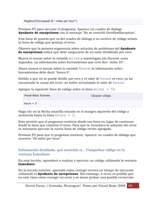 MsgBox(CStr(speed) & " miles per hour")


Presione F5 para ejecutar el programa. Aparece un cuadro de diálogo
Ayudante de excepciones con el mensaje "No se controló OverflowException".

Una línea de puntos que va del cuadro de diálogo a su archivo de código señala
la línea de código que produjo el error.

Observe que la primera sugerencia sobre solución de problemas del Ayudante
de excepciones indica que debe asegurarse de no estar dividiendo por cero.

Mueva el mouse sobre la variable miles y manténgalo ahí durante unos
segundos. La información sobre herramientas que verá dice "miles 55".

Ahora mueva el mouse sobre la variable hours; la información sobre
herramientas debe decir "hours 0".

Debido a que no se puede dividir por cero y el valor de hours es cero, ya ha
encontrado la causa del error: no haber actualizado el valor de hours.

Agregue la siguiente línea de código sobre la línea miles = 55.

   Visual Basic Express                            Copiar código


   hours = 2


Haga clic en la flecha amarilla situada en el margen izquierdo del código y
arrástrela hasta la línea hours = 2.

Esto permite que el programa continúe desde esa línea en lugar de continuar
desde la línea que contiene el error. Para que se reconozca la solución del error
es necesario ejecutar la nueva línea de código recién agregada.

Presione F5 para que el programa continúe. Aparece un cuadro de diálogo que
muestra "28 miles per hour".


Información detallada: qué ocurriría si... Comprobar código en la
ventana Inmediato
En esta lección, aprenderá a evaluar y ejecutar un código utilizando la ventana
Inmediato.

En la lección anterior, aprendió cómo corregir errores en tiempo de ejecución
utilizando el Ayudante de excepciones. Sin embargo, a veces es posible que
no esté claro cómo corregir un error y se desee probar una posible corrección

    Everts Garay | Granada, Nicaragua| Paseo por Visual Basic 2008 88
 