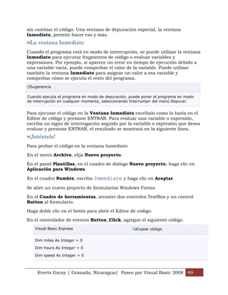 sin cambiar el código. Una ventana de depuración especial, la ventana
Inmediato, permite hacer eso y más.
 La ventana Inmediato
Cuando el programa está en modo de interrupción, se puede utilizar la ventana
Inmediato para ejecutar fragmentos de código o evaluar variables y
expresiones. Por ejemplo, si aparece un error en tiempo de ejecución debido a
una variable vacía, puede comprobar el valor de la variable. Puede utilizar
también la ventana Inmediato para asignar un valor a esa variable y
comprobar cómo se ejecuta el resto del programa.
 Sugerencia

Cuando ejecuta el programa en modo de depuración, puede poner el programa en modo
de interrupción en cualquier momento, seleccionando Interrumpir del menú Depurar.


Para ejecutar el código en la Ventana Inmediato escríbalo como lo haría en el
Editor de código y presione ENTRAR. Para evaluar una variable o expresión,
escriba un signo de interrogación seguido por la variable o expresión que desea
evaluar y presione ENTRAR, el resultado se mostrará en la siguiente línea.
 ¡Inténtelo!
Para probar el código en la ventana Inmediato

En el menú Archivo, elija Nuevo proyecto.

En el panel Plantillas, en el cuadro de diálogo Nuevo proyecto, haga clic en
Aplicación para Windows.

En el cuadro Nombre, escriba Immediate y haga clic en Aceptar.

Se abre un nuevo proyecto de formularios Windows Forms.

En el Cuadro de herramientas, arrastre dos controles TextBox y un control
Button al formulario.

Haga doble clic en el botón para abrir el Editor de código.

En el controlador de eventos Button_Click, agregue el siguiente código.
   Visual Basic Express                              Copiar código


   Dim miles As Integer = 0

   Dim hours As Integer = 0

   Dim speed As Integer = 0



     Everts Garay | Granada, Nicaragua| Paseo por Visual Basic 2008 89
 