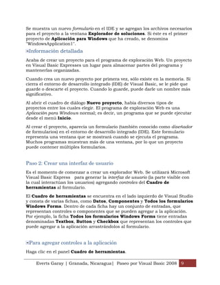 Se muestra un nuevo formulario en el IDE y se agregan los archivos necesarios
para el proyecto a la ventana Explorador de soluciones. Si éste es el primer
proyecto de Aplicación para Windows que ha creado, se denomina
"WindowsApplication1".
 Información detallada
Acaba de crear un proyecto para el programa de exploración Web. Un proyecto
en Visual Basic Expresses un lugar para almacenar partes del programa y
mantenerlas organizadas.

Cuando crea un nuevo proyecto por primera vez, sólo existe en la memoria. Si
cierra el entorno de desarrollo integrado (IDE) de Visual Basic, se le pide que
guarde o descarte el proyecto. Cuando lo guarde, puede darle un nombre más
significativo.

Al abrir el cuadro de diálogo Nuevo proyecto, había diversos tipos de
proyectos entre los cuales elegir. El programa de exploración Web es una
Aplicación para Windows normal; es decir, un programa que se puede ejecutar
desde el menú Inicio.

Al crear el proyecto, aparecía un formulario (también conocido como diseñador
de formularios) en el entorno de desarrollo integrado (IDE). Este formulario
representa una ventana que se mostrará cuando se ejecuta el programa.
Muchos programas muestran más de una ventana, por lo que un proyecto
puede contener múltiples formularios.


Paso 2: Crear una interfaz de usuario
Es el momento de comenzar a crear un explorador Web. Se utilizará Microsoft
Visual Basic Express para generar la interfaz de usuario (la parte visible con
la cual interactúan los usuarios) agregando controles del Cuadro de
herramientas al formulario.

El Cuadro de herramientas se encuentra en el lado izquierdo de Visual Studio
y consta de varias fichas, como Datos, Componentes y Todos los formularios
Windows Forms. Dentro de cada ficha hay un conjunto de entradas, que
representan controles o componentes que se pueden agregar a la aplicación.
Por ejemplo, la ficha Todos los formularios Windows Forms tiene entradas
denominadas Textbox, Button y Checkbox que representan los controles que
puede agregar a la aplicación arrastrándolos al formulario.


 Para agregar controles a la aplicación
Haga clic en el panel Cuadro de herramientas.

    Everts Garay | Granada, Nicaragua| Paseo por Visual Basic 2008 9
 
