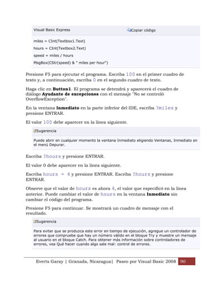 Visual Basic Express                                Copiar código


   miles = CInt(Textbox1.Text)

   hours = CInt(Textbox2.Text)

   speed = miles / hours

   MsgBox(CStr(speed) & " miles per hour")


Presione F5 para ejecutar el programa. Escriba 100 en el primer cuadro de
texto y, a continuación, escriba 0 en el segundo cuadro de texto.

Haga clic en Button1. El programa se detendrá y aparecerá el cuadro de
diálogo Ayudante de excepciones con el mensaje "No se controló
OverflowException".

En la ventana Inmediato en la parte inferior del IDE, escriba ?miles y
presione ENTRAR.

El valor 100 debe aparecer en la línea siguiente.
     Sugerencia

   Puede abrir en cualquier momento la ventana Inmediato eligiendo Ventanas, Inmediato en
   el menú Depurar.


Escriba ?hours y presione ENTRAR.

El valor 0 debe aparecer en la línea siguiente.

Escriba hours = 4 y presione ENTRAR. Escriba ?hours y presione
ENTRAR.

Observe que el valor de hours es ahora 4, el valor que especificó en la línea
anterior. Puede cambiar el valor de hours en la ventana Inmediato sin
cambiar el código del programa.

Presione F5 para continuar. Se mostrará un cuadro de mensaje con el
resultado.
     Sugerencia

   Para evitar que se produzca este error en tiempo de ejecución, agregue un controlador de
   errores que compruebe que hay un número válido en el bloque Try y muestre un mensaje
   al usuario en el bloque Catch. Para obtener más información sobre controladores de
   errores, vea Qué hacer cuando algo sale mal: control de errores.



     Everts Garay | Granada, Nicaragua| Paseo por Visual Basic 2008 90
 