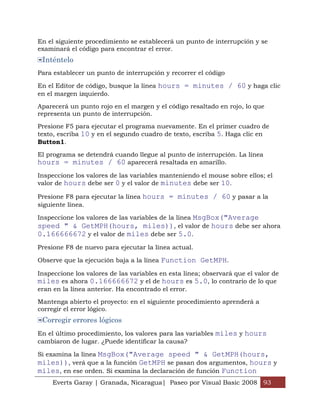 En el siguiente procedimiento se establecerá un punto de interrupción y se
examinará el código para encontrar el error.
 Inténtelo
Para establecer un punto de interrupción y recorrer el código

En el Editor de código, busque la línea hours = minutes / 60 y haga clic
en el margen izquierdo.

Aparecerá un punto rojo en el margen y el código resaltado en rojo, lo que
representa un punto de interrupción.

Presione F5 para ejecutar el programa nuevamente. En el primer cuadro de
texto, escriba 10 y en el segundo cuadro de texto, escriba 5. Haga clic en
Button1.

El programa se detendrá cuando llegue al punto de interrupción. La línea
hours = minutes / 60 aparecerá resaltada en amarillo.
Inspeccione los valores de las variables manteniendo el mouse sobre ellos; el
valor de hours debe ser 0 y el valor de minutes debe ser 10.

Presione F8 para ejecutar la línea hours = minutes / 60 y pasar a la
siguiente línea.

Inspeccione los valores de las variables de la línea MsgBox("Average
speed " & GetMPH(hours, miles)), el valor de hours debe ser ahora
0.166666672 y el valor de miles debe ser 5.0.
Presione F8 de nuevo para ejecutar la línea actual.

Observe que la ejecución baja a la línea Function GetMPH.

Inspeccione los valores de las variables en esta línea; observará que el valor de
miles es ahora 0.166666672 y el de hours es 5.0, lo contrario de lo que
eran en la línea anterior. Ha encontrado el error.

Mantenga abierto el proyecto: en el siguiente procedimiento aprenderá a
corregir el error lógico.
 Corregir errores lógicos
En el último procedimiento, los valores para las variables miles y hours
cambiaron de lugar. ¿Puede identificar la causa?

Si examina la línea MsgBox("Average speed " & GetMPH(hours,
miles)), verá que a la función GetMPH se pasan dos argumentos, hours y
miles, en ese orden. Si examina la declaración de función Function
     Everts Garay | Granada, Nicaragua| Paseo por Visual Basic 2008 93
 