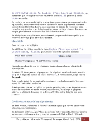 GetMPH(ByVal miles As Double, ByVal hours As Double)...,
observará que los argumentos se muestran como miles primero y como
hours después.
Se produjo un error en la lógica porque los argumentos se pasaron en el orden
equivocado, produciendo un cálculo incorrecto. Si los argumentos hubieran
sido de tipos diferentes, habría visto un error en tiempo de ejecución, pero
como los argumentos eran del mismo tipo, no se produjo el error. Fue un error
simple, pero el error resultante fue difícil de encontrar.

En el siguiente procedimiento se establecerá un punto de interrupción y se
recorrerá el código para encontrar el error.
 Inténtelo
Para corregir el error lógico

En el Editor de código, cambie la línea MsgBox("Average speed " &
GetMPH(hours, miles)) para que se lea de la siguiente manera:
    Visual Basic Express                              Copiar código


    MsgBox("Average speed " & GetMPH(miles, hours))


Haga clic en el punto rojo en el margen izquierdo para borrar el punto de
interrupción.

Presione F5 para ejecutar el programa. En el primer cuadro de texto, escriba
10 y en el segundo cuadro de texto, escriba 5. A continuación, haga clic en
Button1.

Esta vez el cuadro de mensaje debe mostrar el resultado correcto, "Average
speed 30" (velocidad media 30).

Puede parecer que se corrigió el programa, pero hay otro error lógico aun más
difícil de encontrar. Si desea probar y encontrarlo, mantenga el proyecto
abierto, lo utilizará de nuevo en la lección Crédito extra: todavía hay algo
erróneo.


Crédito extra: todavía hay algo erróneo
En esta lección, aprenderá a rastrear un error lógico que sólo se produce en
situaciones determinadas.

En la lección anterior, ¿Qué? Esto no debiera haber ocurrido. Detectar errores
lógicos, aprendió a encontrar y corregir un error de lógica. En el código de

     Everts Garay | Granada, Nicaragua| Paseo por Visual Basic 2008 94
 