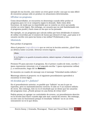 ejemplo de esa lección, aún existe un error grave oculto: uno que es más difícil
de encontrar porque sólo se produce en situaciones determinadas.
 Probar un programa
Como desarrollador, se encuentra en desventaja cuando debe probar el
programa para ver si se comporta según lo deseado. Sabe cómo debe
funcionar, de modo que es improbable que se cometa un error que pueda
revelar un error lógico. Sin embargo, un usuario que no esté familiarizado con
el programa puede y hará cosas en las que no ha pensado.

Por ejemplo, en un programa que calcula millas por hora dividiendo el número
de millas recorridas por el número de horas que demoró el viaje, ¿qué pasa si el
usuario escribe cero para las horas o las millas? Probémoslo y vea.
 Inténtelo
Para probar el programa

Abra el proyecto LogicErrors que se creó en la lección anterior, ¿Qué? Esto
no debiera haber ocurrido. Detectar errores lógicos.
     Nota

   Si no finalizó o no guardó el proyecto anterior, deberá regresar y finalizarlo antes de poder
   continuar.


Presione F5 para ejecutar el programa. En el primer cuadro de texto, escriba 0
(para representar minutos) y en el segundo escriba 5 (para representar millas)
y, a continuación, haga clic en Button1.

Se muestra un cuadro de mensaje con el mensaje "Velocidad media infinito."

Mantenga abierto el proyecto: en el siguiente procedimiento aprenderá a
encontrar el error lógico.
 5 dividido por 0 = ¿Infinito?
En el procedimiento anterior, es posible que "Infinito" no sea lo que se
esperaba, pero es matemáticamente correcto: 0 cabe en 5 un número infinito
de veces. Sin embargo, éste no es el resultado que se desea que los usuarios
del programa vean. ¿Puede pensar en una forma de evitar esto?

Podría pensar en agregar un controlador de errores, un procedimiento descrito
en la lección Qué hacer cuando algo sale mal: control de errores. Sin embargo,
en este caso no funcionaría porque el resultado "Infinito" no es un error,
únicamente no es lo que desea.



    Everts Garay | Granada, Nicaragua| Paseo por Visual Basic 2008 95
 