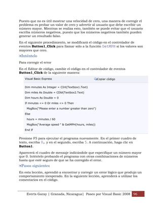 Puesto que no es útil mostrar una velocidad de cero, una manera de corregir el
problema es probar un valor de cero y advertir al usuario que debe escribir un
número mayor. Mientras se realiza esto, también se puede evitar que el usuario
escriba números negativos, puesto que los números negativos también pueden
generar un resultado falso.

En el siguiente procedimiento, se modificará el código en el controlador de
eventos Button1_Click para llamar sólo a la función GetMPH si los valores son
mayores que cero.
 Inténtelo
Para corregir el error

En el Editor de código, cambie el código en el controlador de eventos
Button1_Click de la siguiente manera:
   Visual Basic Express                                  Copiar código


   Dim minutes As Integer = CInt(Textbox1.Text)

   Dim miles As Double = CDbl(Textbox2.Text)

   Dim hours As Double = 0

   If minutes <= 0 Or miles <= 0 Then

     MsgBox("Please enter a number greater than zero")

   Else

     hours = minutes / 60

     MsgBox("Average speed " & GetMPH(hours, miles))

   End If


Presione F5 para ejecutar el programa nuevamente. En el primer cuadro de
texto, escriba 0, y en el segundo, escriba 5. A continuación, haga clic en
Button1.

Aparecerá el cuadro de mensaje indicándole que especifique un número mayor
que 0. Inténtelo probando el programa con otras combinaciones de números
hasta que esté seguro de que se ha corregido el error.
 Pasos siguientes
En esta lección, aprendió a encontrar y corregir un error lógico que produjo un
comportamiento inesperado. En la siguiente lección, aprenderá a utilizar los
comentarios en el código.



     Everts Garay | Granada, Nicaragua| Paseo por Visual Basic 2008 96
 