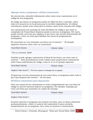 Agregar notas a programas: utilizar comentarios
En esta lección, obtendrá información sobre cómo crear comentarios en el
código de sus programas.

El código que forma un programa puede ser difícil de leer y entender, sobre
todo si el usuario no es la persona que lo escribió originalmente. Al utilizar
comentarios, puede crear notas para sí mismo o para otros usuarios del código.

Los comentarios son entradas de texto del Editor de código y que omite el
compilador de Visual Basic Expresscuando se ejecuta el programa. Por tanto,
puede escribir una nota que explique lo que hace una sección determinada del
programa, o bien un aviso para finalizar las tareas de programación
incompletas.

El comentario se crea iniciando una línea con el carácter '. El ejemplo
siguiente muestra cómo crear un comentario.
Visual Basic Express                                Copiar código


' This is a comment. WOW!


También puede agregar comentarios al final de las líneas, así como usar el
carácter '. Este procedimiento suele realizar para proporcionar comentarios
sobre líneas individuales de código, como se ve en el ejemplo siguiente.
Visual Basic Express                                Copiar código


MsgBox("Hello World!") ' This line causes a message box to appear.


Al igual que con los comentarios de una única línea, el programa omite todo lo
que vaya después del carácter ' de esa línea.
 Utilizar comentarios para depuración
Otro uso común de los comentarios es evitar temporalmente que una línea de
código se ejecute mientras depura su programa. Por ejemplo, suponga que
tenía una línea que mostraba un cuadro de mensaje.
Visual Basic Express                                Copiar código


MsgBox("Hello World!")


Si quiere ejecutar el programa sin mostrar esa línea, pero no desea eliminarla
permanentemente, utilice el carácter del comentario (') para ocultarla
temporalmente de su programa, tal y como se muestra a continuación.

     Everts Garay | Granada, Nicaragua| Paseo por Visual Basic 2008 97
 