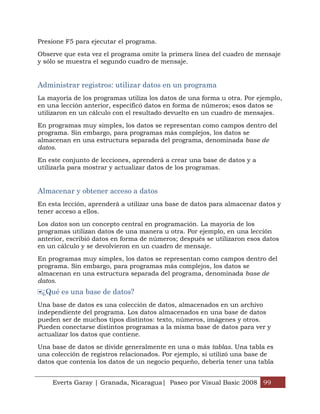 Presione F5 para ejecutar el programa.

Observe que esta vez el programa omite la primera línea del cuadro de mensaje
y sólo se muestra el segundo cuadro de mensaje.


Administrar registros: utilizar datos en un programa
La mayoría de los programas utiliza los datos de una forma u otra. Por ejemplo,
en una lección anterior, especificó datos en forma de números; esos datos se
utilizaron en un cálculo con el resultado devuelto en un cuadro de mensajes.

En programas muy simples, los datos se representan como campos dentro del
programa. Sin embargo, para programas más complejos, los datos se
almacenan en una estructura separada del programa, denominada base de
datos.

En este conjunto de lecciones, aprenderá a crear una base de datos y a
utilizarla para mostrar y actualizar datos de los programas.


Almacenar y obtener acceso a datos
En esta lección, aprenderá a utilizar una base de datos para almacenar datos y
tener acceso a ellos.

Los datos son un concepto central en programación. La mayoría de los
programas utilizan datos de una manera u otra. Por ejemplo, en una lección
anterior, escribió datos en forma de números; después se utilizaron esos datos
en un cálculo y se devolvieron en un cuadro de mensaje.

En programas muy simples, los datos se representan como campos dentro del
programa. Sin embargo, para programas más complejos, los datos se
almacenan en una estructura separada del programa, denominada base de
datos.
 ¿Qué es una base de datos?
Una base de datos es una colección de datos, almacenados en un archivo
independiente del programa. Los datos almacenados en una base de datos
pueden ser de muchos tipos distintos: texto, números, imágenes y otros.
Pueden conectarse distintos programas a la misma base de datos para ver y
actualizar los datos que contiene.

Una base de datos se divide generalmente en una o más tablas. Una tabla es
una colección de registros relacionados. Por ejemplo, si utilizó una base de
datos que contenía los datos de un negocio pequeño, debería tener una tabla


    Everts Garay | Granada, Nicaragua| Paseo por Visual Basic 2008 99
 