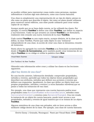 Everts Garay | Granada, Nicaragua| Paseo por Visual Basic 2008 109
se pueden utilizar para representar cosas reales como personas, equipos
informáticos o incluso algo más abstracto, como una cuenta bancaria.
Una clase es simplemente una representación de un tipo de objeto; piense en
ella como un plano que describe el objeto. Así como un plano puede utilizarse
para construir varios edificios, una clase puede utilizarse para crear varias
copias de un objeto.
Aunque puede que no se haya dado cuenta, ya ha utilizado las clases. Por
ejemplo, el control TextBox lo define una clase TextBox, que define su aspecto
y sus funciones. Cada vez que arrastra un control TextBox a un formulario,
realmente está creando una nueva instancia de la clase TextBox.
Cada control TextBox es una copia exacta, aunque distinta, de la clase que lo
define, la clase TextBox. Puesto que cada objeto es una "instancia"
independiente de una clase, la acción de crear una clase se denomina creación
de instancias.
Hasta ahora ha agregado los controles TextBox a su formulario arrastrándolos
desde el Cuadro de herramientas, pero también puede crear instancias de un
objeto TextBox en su código si utiliza la palabra clave New.
Visual Basic Express Copiar código
Dim Textbox1 As New TextBox
Obtendrá más información sobre crear y utilizar las clases en las lecciones
siguientes.
¿Qué hay dentro de una clase?
En una lección anterior, Información detallada: comprender propiedades,
métodos y eventos, aprendió que todos los objetos tienen propiedades que
describen sus atributos, métodos que definen sus acciones y eventos que
definen sus respuestas. Igualmente, la clase que define un objeto tiene sus
propias propiedades, métodos y eventos ( a veces llamados miembros) que se
pasan a todas las instancias de esa clase.
Por ejemplo, una clase que representa una cuenta bancaria podría tener
propiedades como AccountNumber o AccountBalance, métodos como
CalculateInterest y eventos como BalanceChanged. Una vez creada
la instancia de un objeto de cuenta bancaria, puede tener acceso a sus
propiedades, métodos y eventos de igual manera que si se tratara de un objeto
TextBox.
Algunos miembros de una clase son privados; sólo se tiene acceso a ellos
mediante código dentro de la clase. Por ejemplo, una clase de cuenta bancaria
 