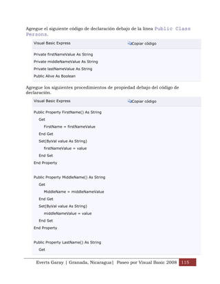 Everts Garay | Granada, Nicaragua| Paseo por Visual Basic 2008 115
Agregue el siguiente código de declaración debajo de la línea Public Class
Persons.
Visual Basic Express Copiar código
Private firstNameValue As String
Private middleNameValue As String
Private lastNameValue As String
Public Alive As Boolean
Agregue los siguientes procedimientos de propiedad debajo del código de
declaración.
Visual Basic Express Copiar código
Public Property FirstName() As String
Get
FirstName = firstNameValue
End Get
Set(ByVal value As String)
firstNameValue = value
End Set
End Property
Public Property MiddleName() As String
Get
MiddleName = middleNameValue
End Get
Set(ByVal value As String)
middleNameValue = value
End Set
End Property
Public Property LastName() As String
Get
 