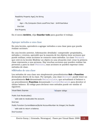 Everts Garay | Granada, Nicaragua| Paseo por Visual Basic 2008 118
ReadOnly Property Age() As String
Get
Age = My.Computer.Clock.LocalTime.Year - birthYearValue
End Get
End Property
En el menú Archivo, elija Guardar todo para guardar el trabajo.
Agregar métodos a una clase
En esta lección, aprenderá a agregar métodos a una clase para que pueda
realizar acciones.
En una lección anterior, Información detallada: comprender propiedades,
métodos y eventos, aprendió que la mayoría de los objetos tiene acciones que
puede realizar; estas acciones se conocen como métodos. La clase Persons
que creó en la lección Modelar un objeto en una situación real: crear la primera
clase representa a una persona. Hay muchas acciones que pueden realizar las
personas y para la clase Persons, esas acciones se pueden expresar como
métodos de clase.
Métodos de una clase
Los métodos de una clase son simplemente procedimientos Sub o Function
declarados dentro de la clase. Por ejemplo, una clase Account puede tener un
procedimiento Sub denominado Recalculate, que actualizará el balance o
un procedimiento Function denominado CurrentBalance para devolver el
último balance. El código para declarar esos métodos puede ser similar al
siguiente.
Visual Basic Express Copiar código
Public Sub Recalculate()
' add code to recalculate the account.
End Sub
Public Function CurrentBalance(ByVal AccountNumber As Integer) As Double
' add code to return a balance.
End Function
 