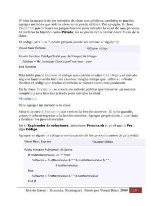 Everts Garay | Granada, Nicaragua| Paseo por Visual Basic 2008 119
Si bien la mayoría de los métodos de clase son públicos, también se pueden
agregar métodos que sólo la clase en sí puede utilizar. Por ejemplo, la clase
Persons puede tener su propia función para calcular la edad de una persona.
Al declarar la función como Private, no se puede ver o llamar desde fuera de la
clase.
El código para una función privada puede ser similar al siguiente:
Visual Basic Express Copiar código
Private Function CalcAge(ByVal year As Integer) As Integer
CalcAge = My.Computer.Clock.LocalTime.Year - year
End Function
Más tarde puede cambiar el código que calcula el valor CalcAge y el método
seguirá funcionando bien sin cambiar ningún código que utilice el método.
Ocultar el código que realiza el método se conoce como encapsulación.
En la clase Persons, se creará un método público que devuelve un nombre
completo y una función privada para calcular la edad.
Inténtelo
Para agregar un método a la clase
Abra el proyecto Persons que creó en la lección anterior. Si no lo guardó,
primero deberá regresar a la lección anterior, Agregar propiedades a una clase
y finalizar los procedimientos.
En el Explorador de soluciones, seleccione Persons.vb y, en el menú Ver,
elija Código.
Agregue el siguiente código a continuación de los procedimientos de propiedad.
Visual Basic Express Copiar código
Public Function FullName() As String
If middleNameValue <> "" Then
FullName = firstNameValue & " " & middleNameValue & " " _
& lastNameValue
Else
FullName = firstNameValue & " " & lastNameValue
End If
 