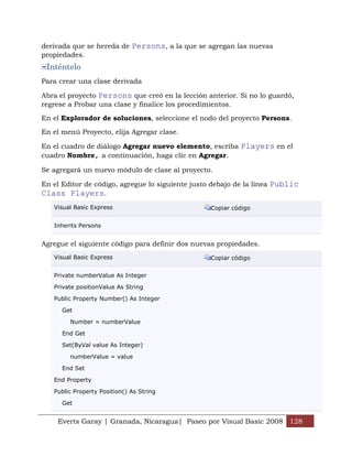Everts Garay | Granada, Nicaragua| Paseo por Visual Basic 2008 128
derivada que se hereda de Persons, a la que se agregan las nuevas
propiedades.
Inténtelo
Para crear una clase derivada
Abra el proyecto Persons que creó en la lección anterior. Si no lo guardó,
regrese a Probar una clase y finalice los procedimientos.
En el Explorador de soluciones, seleccione el nodo del proyecto Persons.
En el menú Proyecto, elija Agregar clase.
En el cuadro de diálogo Agregar nuevo elemento, escriba Players en el
cuadro Nombre, a continuación, haga clic en Agregar.
Se agregará un nuevo módulo de clase al proyecto.
En el Editor de código, agregue lo siguiente justo debajo de la línea Public
Class Players.
Visual Basic Express Copiar código
Inherits Persons
Agregue el siguiente código para definir dos nuevas propiedades.
Visual Basic Express Copiar código
Private numberValue As Integer
Private positionValue As String
Public Property Number() As Integer
Get
Number = numberValue
End Get
Set(ByVal value As Integer)
numberValue = value
End Set
End Property
Public Property Position() As String
Get
 