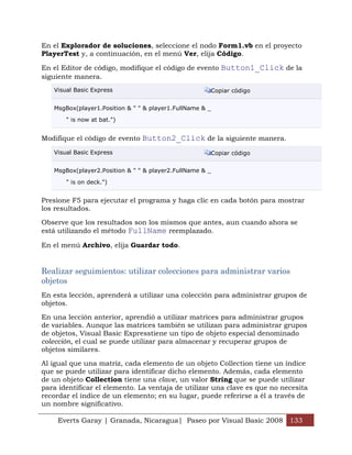 Everts Garay | Granada, Nicaragua| Paseo por Visual Basic 2008 133
En el Explorador de soluciones, seleccione el nodo Form1.vb en el proyecto
PlayerTest y, a continuación, en el menú Ver, elija Código.
En el Editor de código, modifique el código de evento Button1_Click de la
siguiente manera.
Visual Basic Express Copiar código
MsgBox(player1.Position & " " & player1.FullName & _
" is now at bat.")
Modifique el código de evento Button2_Click de la siguiente manera.
Visual Basic Express Copiar código
MsgBox(player2.Position & " " & player2.FullName & _
" is on deck.")
Presione F5 para ejecutar el programa y haga clic en cada botón para mostrar
los resultados.
Observe que los resultados son los mismos que antes, aun cuando ahora se
está utilizando el método FullName reemplazado.
En el menú Archivo, elija Guardar todo.
Realizar seguimientos: utilizar colecciones para administrar varios
objetos
En esta lección, aprenderá a utilizar una colección para administrar grupos de
objetos.
En una lección anterior, aprendió a utilizar matrices para administrar grupos
de variables. Aunque las matrices también se utilizan para administrar grupos
de objetos, Visual Basic Expresstiene un tipo de objeto especial denominado
colección, el cual se puede utilizar para almacenar y recuperar grupos de
objetos similares.
Al igual que una matriz, cada elemento de un objeto Collection tiene un índice
que se puede utilizar para identificar dicho elemento. Además, cada elemento
de un objeto Collection tiene una clave, un valor String que se puede utilizar
para identificar el elemento. La ventaja de utilizar una clave es que no necesita
recordar el índice de un elemento; en su lugar, puede referirse a él a través de
un nombre significativo.
 
