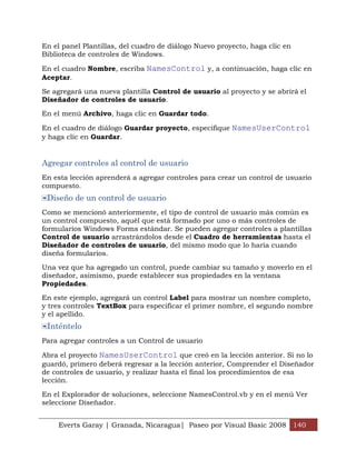 Everts Garay | Granada, Nicaragua| Paseo por Visual Basic 2008 140
En el panel Plantillas, del cuadro de diálogo Nuevo proyecto, haga clic en
Biblioteca de controles de Windows.
En el cuadro Nombre, escriba NamesControl y, a continuación, haga clic en
Aceptar.
Se agregará una nueva plantilla Control de usuario al proyecto y se abrirá el
Diseñador de controles de usuario.
En el menú Archivo, haga clic en Guardar todo.
En el cuadro de diálogo Guardar proyecto, especifique NamesUserControl
y haga clic en Guardar.
Agregar controles al control de usuario
En esta lección aprenderá a agregar controles para crear un control de usuario
compuesto.
Diseño de un control de usuario
Como se mencionó anteriormente, el tipo de control de usuario más común es
un control compuesto, aquél que está formado por uno o más controles de
formularios Windows Forms estándar. Se pueden agregar controles a plantillas
Control de usuario arrastrándolos desde el Cuadro de herramientas hasta el
Diseñador de controles de usuario, del mismo modo que lo haría cuando
diseña formularios.
Una vez que ha agregado un control, puede cambiar su tamaño y moverlo en el
diseñador, asimismo, puede establecer sus propiedades en la ventana
Propiedades.
En este ejemplo, agregará un control Label para mostrar un nombre completo,
y tres controles TextBox para especificar el primer nombre, el segundo nombre
y el apellido.
Inténtelo
Para agregar controles a un Control de usuario
Abra el proyecto NamesUserControl que creó en la lección anterior. Si no lo
guardó, primero deberá regresar a la lección anterior, Comprender el Diseñador
de controles de usuario, y realizar hasta el final los procedimientos de esa
lección.
En el Explorador de soluciones, seleccione NamesControl.vb y en el menú Ver
seleccione Diseñador.
 