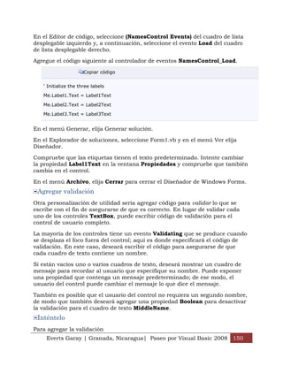 Everts Garay | Granada, Nicaragua| Paseo por Visual Basic 2008 150
En el Editor de código, seleccione (NamesControl Events) del cuadro de lista
desplegable izquierdo y, a continuación, seleccione el evento Load del cuadro
de lista desplegable derecho.
Agregue el código siguiente al controlador de eventos NamesControl_Load.
Copiar código
' Initialize the three labels
Me.Label1.Text = Label1Text
Me.Label2.Text = Label2Text
Me.Label3.Text = Label3Text
En el menú Generar, elija Generar solución.
En el Explorador de soluciones, seleccione Form1.vb y en el menú Ver elija
Diseñador.
Compruebe que las etiquetas tienen el texto predeterminado. Intente cambiar
la propiedad Label1Text en la ventana Propiedades y compruebe que también
cambia en el control.
En el menú Archivo, elija Cerrar para cerrar el Diseñador de Windows Forms.
Agregar validación
Otra personalización de utilidad sería agregar código para validar lo que se
escribe con el fin de asegurarse de que es correcto. En lugar de validar cada
uno de los controles TextBox, puede escribir código de validación para el
control de usuario completo.
La mayoría de los controles tiene un evento Validating que se produce cuando
se desplaza el foco fuera del control; aquí es donde especificará el código de
validación. En este caso, deseará escribir el código para asegurarse de que
cada cuadro de texto contiene un nombre.
Si están vacíos uno o varios cuadros de texto, deseará mostrar un cuadro de
mensaje para recordar al usuario que especifique su nombre. Puede exponer
una propiedad que contenga un mensaje predeterminado; de ese modo, el
usuario del control puede cambiar el mensaje lo que dice el mensaje.
También es posible que el usuario del control no requiera un segundo nombre,
de modo que también deseará agregar una propiedad Boolean para desactivar
la validación para el cuadro de texto MiddleName.
Inténtelo
Para agregar la validación
 