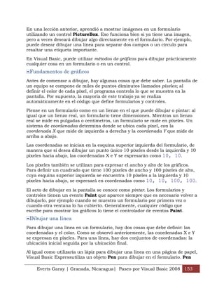Everts Garay | Granada, Nicaragua| Paseo por Visual Basic 2008 153
En una lección anterior, aprendió a mostrar imágenes en un formulario
utilizando un control PictureBox. Eso funciona bien si ya tiene una imagen,
pero a veces deseará dibujar algo directamente en el formulario. Por ejemplo,
puede desear dibujar una línea para separar dos campos o un círculo para
resaltar una etiqueta importante.
En Visual Basic, puede utilizar métodos de gráficos para dibujar prácticamente
cualquier cosa en un formulario o en un control.
Fundamentos de gráficos
Antes de comenzar a dibujar, hay algunas cosas que debe saber. La pantalla de
un equipo se compone de miles de puntos diminutos llamados píxeles; al
definir el color de cada píxel, el programa controla lo que se muestra en la
pantalla. Por supuesto, la mayoría de este trabajo ya se realiza
automáticamente en el código que define formularios y controles.
Piense en un formulario como en un lienzo en el que puede dibujar o pintar: al
igual que un lienzo real, un formulario tiene dimensiones. Mientras un lienzo
real se mide en pulgadas o centímetros, un formulario se mide en píxeles. Un
sistema de coordenadas determina donde se ubica cada píxel, con la
coordenada X que mide de izquierda a derecha y la coordenada Y que mide de
arriba a abajo.
Las coordenadas se inician en la esquina superior izquierda del formulario, de
manera que si desea dibujar un punto único 10 píxeles desde la izquierda y 10
píxeles hacia abajo, las coordenadas X e Y se expresarán como 10, 10.
Los píxeles también se utilizan para expresar el ancho y alto de los gráficos.
Para definir un cuadrado que tiene 100 píxeles de ancho y 100 píxeles de alto,
cuya esquina superior izquierda se encuentra 10 píxeles a la izquierda y 10
píxeles hacia abajo, se expresará en coordenadas como 10, 10, 100, 100.
El acto de dibujar en la pantalla se conoce como pintar. Los formularios y
controles tienen un evento Paint que aparece siempre que es necesario volver a
dibujarlo, por ejemplo cuando se muestra un formulario por primera vez o
cuando otra ventana lo ha cubierto. Generalmente, cualquier código que
escribe para mostrar los gráficos lo tiene el controlador de eventos Paint.
Dibujar una línea
Para dibujar una línea en un formulario, hay dos cosas que debe definir: las
coordenadas y el color. Como se observó anteriormente, las coordenadas X e Y
se expresan en píxeles. Para una línea, hay dos conjuntos de coordenadas: la
ubicación inicial seguida por la ubicación final.
Al igual como utilizaría un lápiz para dibujar una línea en una página de papel,
Visual Basic Expressutiliza un objeto Pen para dibujar en el formulario. Pen
 