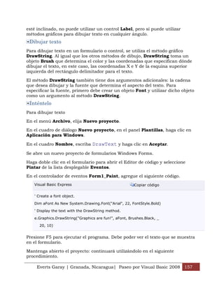 Everts Garay | Granada, Nicaragua| Paseo por Visual Basic 2008 157
esté inclinado, no puede utilizar un control Label, pero sí puede utilizar
métodos gráficos para dibujar texto en cualquier ángulo.
Dibujar texto
Para dibujar texto en un formulario o control, se utiliza el método gráfico
DrawString. Al igual que los otros métodos de dibujo, DrawString toma un
objeto Brush que determina el color y las coordenadas que especifican dónde
dibujar el texto, en este caso, las coordenadas X e Y de la esquina superior
izquierda del rectángulo delimitador para el texto.
El método DrawString también tiene dos argumentos adicionales: la cadena
que desea dibujar y la fuente que determina el aspecto del texto. Para
especificar la fuente, primero debe crear un objeto Font y utilizar dicho objeto
como un argumento al método DrawString.
Inténtelo
Para dibujar texto
En el menú Archivo, elija Nuevo proyecto.
En el cuadro de diálogo Nuevo proyecto, en el panel Plantillas, haga clic en
Aplicación para Windows.
En el cuadro Nombre, escriba DrawText y haga clic en Aceptar.
Se abre un nuevo proyecto de formularios Windows Forms.
Haga doble clic en el formulario para abrir el Editor de código y seleccione
Pintar de la lista desplegable Eventos.
En el controlador de eventos Form1_Paint, agregue el siguiente código.
Visual Basic Express Copiar código
' Create a font object.
Dim aFont As New System.Drawing.Font("Arial", 22, FontStyle.Bold)
' Display the text with the DrawString method.
e.Graphics.DrawString("Graphics are fun!", aFont, Brushes.Black, _
20, 10)
Presione F5 para ejecutar el programa. Debe poder ver el texto que se muestra
en el formulario.
Mantenga abierto el proyecto: continuará utilizándolo en el siguiente
procedimiento.
 