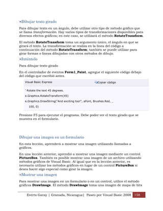 Everts Garay | Granada, Nicaragua| Paseo por Visual Basic 2008 158
Dibujar texto girado
Para dibujar texto en un ángulo, debe utilizar otro tipo de método gráfico que
se llama transformación. Hay varios tipos de transformaciones disponibles para
diversos efectos gráficos; en este caso, se utilizará el método RotateTransform.
El método RotateTransform toma un argumento único, el ángulo en que se
girará el texto. La transformación se realiza en la línea del código a
continuación del método RotateTransform; también se puede utilizar para
girar formas o líneas dibujadas con otros métodos de dibujo.
Inténtelo
Para dibujar texto girado
En el controlador de eventos Form1_Paint, agregue el siguiente código debajo
del código que escribió antes.
Visual Basic Express Copiar código
' Rotate the text 45 degrees.
e.Graphics.RotateTransform(45)
e.Graphics.DrawString("And exciting too!", aFont, Brushes.Red, _
100, 0)
Presione F5 para ejecutar el programa. Debe poder ver el texto girado que se
muestra en el formulario.
Dibujar una imagen en un formulario
En esta lección, aprenderá a mostrar una imagen utilizando llamadas a
gráficos.
En una lección anterior, aprendió a mostrar una imagen mediante un control
PictureBox. También es posible mostrar una imagen de un archivo utilizando
métodos gráficos de Visual Basic. Al igual que en la lección anterior, es
necesario utilizar los métodos gráficos en lugar de un control PictureBox si
desea hacer algo especial como girar la imagen.
Mostrar una imagen
Para mostrar una imagen en un formulario o en un control, utilice el método
gráficos DrawImage. El método DrawImage toma una imagen de mapa de bits
 