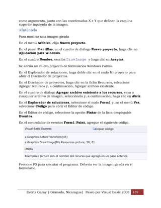 Everts Garay | Granada, Nicaragua| Paseo por Visual Basic 2008 159
como argumento, junto con las coordenadas X e Y que definen la esquina
superior izquierda de la imagen.
Inténtelo
Para mostrar una imagen girada
En el menú Archivo, elija Nuevo proyecto.
En el panel Plantillas, en el cuadro de diálogo Nuevo proyecto, haga clic en
Aplicación para Windows.
En el cuadro Nombre, escriba DrawImage y haga clic en Aceptar.
Se abrirá un nuevo proyecto de formularios Windows Forms.
En el Explorador de soluciones, haga doble clic en el nodo Mi proyecto para
abrir el Diseñador de proyectos.
En el Diseñador de proyectos, haga clic en la ficha Recursos, seleccione
Agregar recursos y, a continuación, Agregar archivo existente.
En el cuadro de diálogo Agregar archivo existente a los recursos, vaya a
cualquier archivo de imagen, selecciónelo y, a continuación, haga clic en Abrir.
En el Explorador de soluciones, seleccione el nodo Form1 y, en el menú Ver,
seleccione Código para abrir el Editor de código.
En el Editor de código, seleccione la opción Pintar de la lista desplegable
Eventos.
En el controlador de eventos Form1_Paint, agregue el siguiente código.
Visual Basic Express Copiar código
e.Graphics.RotateTransform(45)
e.Graphics.DrawImage(My.Resources.picture, 50, 0)
Nota
Reemplace picture con el nombre del recurso que agregó en un paso anterior.
Presione F5 para ejecutar el programa. Debería ver la imagen girada en el
formulario.
 