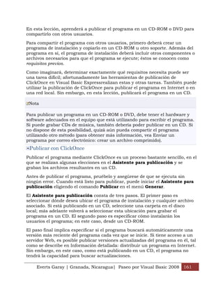 Everts Garay | Granada, Nicaragua| Paseo por Visual Basic 2008 161
En esta lección, aprenderá a publicar el programa en un CD-ROM o DVD para
compartirlo con otros usuarios.
Para compartir el programa con otros usuarios, primero deberá crear un
programa de instalación y copiarlo en un CD-ROM u otro soporte. Además del
programa en sí, el programa de instalación deberá incluir otros componentes o
archivos necesarios para que el programa se ejecute; éstos se conocen como
requisitos previos.
Como imaginará, determinar exactamente qué requisitos necesita puede ser
una tarea difícil; afortunadamente las herramientas de publicación de
ClickOnce en Visual Basic Expressrealizan estas y otras tareas. También puede
utilizar la publicación de ClickOnce para publicar el programa en Internet o en
una red local. Sin embargo, en esta lección, publicará el programa en un CD.
Nota
Para publicar un programa en un CD-ROM o DVD, debe tener el hardware y
software adecuados en el equipo que está utilizando para escribir el programa.
Si puede grabar CDs de música, también debería poder publicar en un CD. Si
no dispone de esta posibilidad, quizá aún pueda compartir el programa
utilizando otro método (para obtener más información, vea Enviar un
programa por correo electrónico: crear un archivo comprimido).
Publicar con ClickOnce
Publicar el programa mediante ClickOnce es un proceso bastante sencillo, en el
que se realizan algunas elecciones en el Asistente para publicación y se
graban los archivos resultantes en un CD.
Antes de publicar el programa, pruébelo y asegúrese de que se ejecuta sin
ningún error. Cuando está listo para publicar, puede iniciar el Asistente para
publicación eligiendo el comando Publicar en el menú Generar.
El Asistente para publicación consta de tres pasos. El primer paso es
seleccionar dónde desea ubicar el programa de instalación y cualquier archivo
asociado. Si está publicando en un CD, seleccione una carpeta en el disco
local; más adelante volverá a seleccionar esta ubicación para grabar el
programa en un CD. El segundo paso es especificar cómo instalarán los
usuarios el programa; en este caso, desde un CD-ROM.
El paso final implica especificar si el programa buscará automáticamente una
versión más reciente del programa cada vez que se inicie. Si tiene acceso a un
servidor Web, es posible publicar versiones actualizadas del programa en él, tal
como se describe en Información detallada: distribuir un programa en Internet.
Sin embargo, en este caso, como está publicando en un CD, el programa no
tendrá la capacidad para buscar actualizaciones.
 
