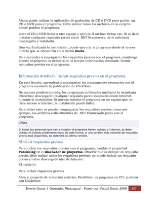 Everts Garay | Granada, Nicaragua| Paseo por Visual Basic 2008 163
Ahora puede utilizar la aplicación de grabación de CD o DVD para grabar un
CD o DVD para el programa. Debe incluir todos los archivos en la carpeta
donde publicó el programa.
Lleve el CD o DVD listos a otro equipo y ejecute el archivo Setup.exe. Si se debe
instalar cualquier requisito previo como .NET Framework, se le solicitará
descargarlo e instalarlo.
Una vez finalizada la instalación, puede ejecutar el programa desde el acceso
directo que se encuentra en el menú Inicio.
Para aprender a empaquetar los requisitos previos con el programa, mantenga
abierto el proyecto, lo utilizará en la lección Información detallada: incluir
requisitos previos en el programa.
Información detallada: incluir requisitos previos en el programa
En esta lección, aprenderá a empaquetar los componentes necesarios con el
programa mediante la publicación de ClickOnce.
De manera predeterminada, los programas publicados mediante la tecnología
ClickOnce descargarán cualquier requisito previo necesario desde Internet
durante la instalación. Si intenta instalar el programa en un equipo que no
tiene acceso a Internet, la instalación puede fallar.
Para evitar esto, se pueden empaquetar los requisitos previos, como por
ejemplo, los archivos redistribuibles de .NET Framework junto con el
programa.
Nota
Si todas las personas que van a instalar el programa tienen acceso a Internet, se debe
utilizar el método predeterminado; de esta forma, si una versión más reciente del requisito
previo está disponible, se obtendrá la última versión.
Incluir requisitos previos
Para incluir los requisitos previos con el programa, cambie la propiedad
Publishing en el Diseñador de proyectos. Observe que si incluye un requisito
previo, debe incluir todos los requisitos previos; no puede incluir un requisito
previo y haber descargado otro de Internet.
Inténtelo
Para incluir requisitos previos
Abra el proyecto de la lección anterior, Distribuir un programa en CD: publicar
con ClickOnce.
 