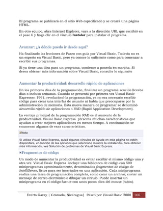 Everts Garay | Granada, Nicaragua| Paseo por Visual Basic 2008 166
El programa se publicará en el sitio Web especificado y se creará una página
HTML.
En otro equipo, abra Internet Explorer, vaya a la dirección URL que escribió en
el paso 6 y haga clic en el vínculo Instalar para instalar el programa.
Avanzar: ¿A dónde puedo ir desde aquí?
Ha finalizado las lecciones de Paseo con guía por Visual Basic. Todavía no es
un experto en Visual Basic, pero ya conoce lo suficiente como para comenzar a
escribir sus programas.
Si ya tiene una idea para un programa, comience a ponerla en marcha. Si
desea obtener más información sobre Visual Basic, consulte lo siguiente
Aumentar la productividad: desarrollo rápido de aplicaciones
En los primeros días de la programación, finalizar un programa sencillo llevaba
días o incluso semanas. Cuando se presentó por primera vez Visual Basic
Expressen 1991, revolucionó la programación, ya no era necesario escribir
código para crear una interfaz de usuario ni había que preocuparse por la
administración de memoria. Esta nueva manera de programar se denominó
desarrollo rápido de aplicaciones o RAD (Rapid Application Development).
La ventaja principal de la programación RAD es el aumento de la
productividad. Visual Basic Express presenta muchas características que
ayudan a crear mejores aplicaciones en menos tiempo. A continuación se
enumeran algunas de esas características.
Nota
Si utiliza Visual Basic Express, quizá algunos vínculos de Ayuda en esta página no estén
disponibles, en función de las opciones que seleccione durante la instalación. Para obtener
más información, vea Solución de problemas de Visual Basic Express.
Fragmentos de código
Un modo de aumentar la productividad es evitar escribir el mismo código una y
otra vez. Visual Basic Express incluye una biblioteca de código con 500
miniprogramas aproximadamente, denominados fragmentos de código de
IntelliSense, listos para ser insertados en una aplicación. Cada miniprograma
realiza una tarea de programación completa, como crear un archivo, enviar un
mensaje de correo electrónico o dibujar un círculo. Puede insertar un
miniprograma en el código fuente con unos pocos clics del mouse (ratón).
 