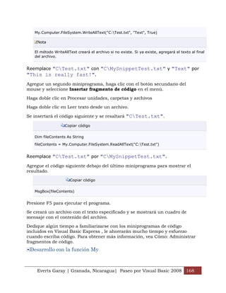 Everts Garay | Granada, Nicaragua| Paseo por Visual Basic 2008 168
My.Computer.FileSystem.WriteAllText("C:Test.txt", "Text", True)
Nota
El método WriteAllText creará el archivo si no existe. Si ya existe, agregará el texto al final
del archivo.
Reemplace "CTest.txt" con "CMySnippetTest.txt" y "Text" por
"This is really fast!".
Agregue un segundo miniprograma, haga clic con el botón secundario del
mouse y seleccione Insertar fragmento de código en el menú.
Haga doble clic en Procesar unidades, carpetas y archivos
Haga doble clic en Leer texto desde un archivo.
Se insertará el código siguiente y se resaltará "CTest.txt".
Copiar código
Dim fileContents As String
fileContents = My.Computer.FileSystem.ReadAllText("C:Test.txt")
Reemplace "CTest.txt" por "CMySnippetTest.txt".
Agregue el código siguiente debajo del último miniprograma para mostrar el
resultado.
Copiar código
MsgBox(fileContents)
Presione F5 para ejecutar el programa.
Se creará un archivo con el texto especificado y se mostrará un cuadro de
mensaje con el contenido del archivo.
Dedique algún tiempo a familiarizarse con los miniprogramas de código
incluidos en Visual Basic Express , le ahorrarán mucho tiempo y esfuerzo
cuando escriba código. Para obtener más información, vea Cómo: Administrar
fragmentos de código.
Desarrollo con la función My
 