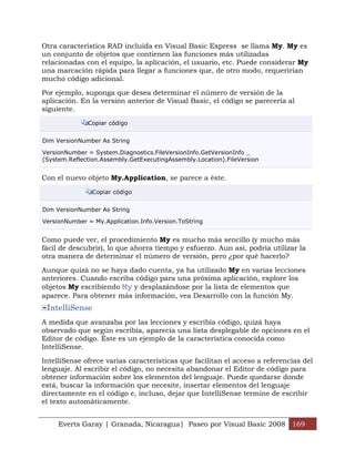 Everts Garay | Granada, Nicaragua| Paseo por Visual Basic 2008 169
Otra característica RAD incluida en Visual Basic Express se llama My. My es
un conjunto de objetos que contienen las funciones más utilizadas
relacionadas con el equipo, la aplicación, el usuario, etc. Puede considerar My
una marcación rápida para llegar a funciones que, de otro modo, requerirían
mucho código adicional.
Por ejemplo, suponga que desea determinar el número de versión de la
aplicación. En la versión anterior de Visual Basic, el código se parecería al
siguiente.
Copiar código
Dim VersionNumber As String
VersionNumber = System.Diagnostics.FileVersionInfo.GetVersionInfo _
(System.Reflection.Assembly.GetExecutingAssembly.Location).FileVersion
Con el nuevo objeto My.Application, se parece a éste.
Copiar código
Dim VersionNumber As String
VersionNumber = My.Application.Info.Version.ToString
Como puede ver, el procedimiento My es mucho más sencillo (y mucho más
fácil de descubrir), lo que ahorra tiempo y esfuerzo. Aun así, podría utilizar la
otra manera de determinar el número de versión, pero ¿por qué hacerlo?
Aunque quizá no se haya dado cuenta, ya ha utilizado My en varias lecciones
anteriores. Cuando escriba código para una próxima aplicación, explore los
objetos My escribiendo My y desplazándose por la lista de elementos que
aparece. Para obtener más información, vea Desarrollo con la función My.
IntelliSense
A medida que avanzaba por las lecciones y escribía código, quizá haya
observado que según escribía, aparecía una lista desplegable de opciones en el
Editor de código. Éste es un ejemplo de la característica conocida como
IntelliSense.
IntelliSense ofrece varias características que facilitan el acceso a referencias del
lenguaje. Al escribir el código, no necesita abandonar el Editor de código para
obtener información sobre los elementos del lenguaje. Puede quedarse donde
está, buscar la información que necesite, insertar elementos del lenguaje
directamente en el código e, incluso, dejar que IntelliSense termine de escribir
el texto automáticamente.
 