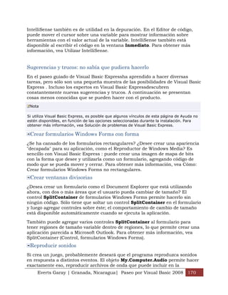 Everts Garay | Granada, Nicaragua| Paseo por Visual Basic 2008 170
IntelliSense también es de utilidad en la depuración. En el Editor de código,
puede mover el cursor sobre una variable para mostrar información sobre
herramientas con el valor actual de la variable. IntelliSense también está
disponible al escribir el código en la ventana Inmediato. Para obtener más
información, vea Utilizar IntelliSense.
Sugerencias y trucos: no sabía que pudiera hacerlo
En el paseo guiado de Visual Basic Expressha aprendido a hacer diversas
tareas, pero sólo son una pequeña muestra de las posibilidades de Visual Basic
Express . Incluso los expertos en Visual Basic Expressdescubren
constantemente nuevas sugerencias y trucos. A continuación se presentan
cosas menos conocidas que se pueden hacer con el producto.
Nota
Si utiliza Visual Basic Express, es posible que algunos vínculos de esta página de Ayuda no
estén disponibles, en función de las opciones seleccionadas durante la instalación. Para
obtener más información, vea Solución de problemas de Visual Basic Express.
Crear formularios Windows Forms con forma
¿Se ha cansado de los formularios rectangulares? ¿Desee crear una apariencia
"decapada" para su aplicación, como el Reproductor de Windows Media? Es
sencillo con Visual Basic Express : puede crear una imagen de mapa de bits
con la forma que desee y utilizarla como un formulario, agregando código de
modo que se pueda mover y cerrar. Para obtener más información, vea Cómo:
Crear formularios Windows Forms no rectangulares.
Crear ventanas divisorias
¿Desea crear un formulario como el Document Explorer que está utilizando
ahora, con dos o más áreas que el usuario pueda cambiar de tamaño? El
control SplitContainer de formularios Windows Forms permite hacerlo sin
ningún código. Sólo tiene que soltar un control SplitContainer en el formulario
y luego agregar controles sobre éste; el comportamiento de cambio de tamaño
está disponible automáticamente cuando se ejecuta la aplicación.
También puede agregar varios controles SplitContainer al formulario para
tener regiones de tamaño variable dentro de regiones, lo que permite crear una
aplicación parecida a Microsoft Outlook. Para obtener más información, vea
SplitContainer (Control, formularios Windows Forms).
Reproducir sonidos
Si crea un juego, probablemente deseará que el programa reproduzca sonidos
en respuesta a distintos eventos. El objeto My.Computer.Audio permite hacer
exactamente eso, reproducir archivos de onda que puede incluir en la
 