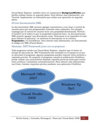 Everts Garay | Granada, Nicaragua| Paseo por Visual Basic 2008 172
Visual Basic Express también tiene un componente BackgroundWorker que
facilita realizar tareas en segundo plano. Para obtener más información, vea
Tutorial: Implementar un formulario que utiliza una operación en segundo
plano.
Crear documentación XML
La documentation XML permite agregar comentarios a una clase o control de
usuario para que otro programador entienda cómo utilizarlos. Por ejemplo,
suponga que el control de usuario tiene una propiedad denominada "Stretch",
el nombre no le indica lo que la propiedad realmente hace. La documentación
XML permite agregar una descripción como "Determina si se expandirá el texto
para rellenar la pancarta"; se mostrará la descripción en la ventana
Propiedades y en IntelliSense. Para obtener más información, vea Documentar
el código con XML (Visual Basic).
Instalar .NET Framework junto con su programa
Todo programa creado con Visual Basic Express requiere que el motor en
tiempo de ejecución de .NET Framework esté instalado en el equipo en el que
se ejecutará el programa; algunos programas pueden requerir otros archivos o
requisitos previos. Si comparte el programa usando la publicación ClickOnce,
puede utilizar una característica llamada requisito previo de inicio para incluir
estos archivos e instalarlos automáticamente. Para obtener más información,
vea Cómo: Instalar requisitos previos mediante una aplicación ClickOnce.
Visual Studio
2008
Microsoft Office
2007
Windows Xp
Sp3
 