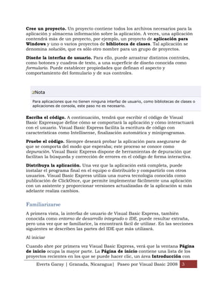 Everts Garay | Granada, Nicaragua| Paseo por Visual Basic 2008 3
Cree un proyecto. Un proyecto contiene todos los archivos necesarios para la
aplicación y almacena información sobre la aplicación. A veces, una aplicación
contendrá más de un proyecto, por ejemplo, un proyecto de aplicación para
Windows y uno o varios proyectos de biblioteca de clases. Tal aplicación se
denomina solución, que es sólo otro nombre para un grupo de proyectos.
Diseñe la interfaz de usuario. Para ello, puede arrastrar distintos controles,
como botones y cuadros de texto, a una superficie de diseño conocida como
formulario. Puede establecer propiedades que definan el aspecto y
comportamiento del formulario y de sus controles.
Nota
Para aplicaciones que no tienen ninguna interfaz de usuario, como bibliotecas de clases o
aplicaciones de consola, este paso no es necesario.
Escriba el código. A continuación, tendrá que escribir el código de Visual
Basic Expressque define cómo se comportará la aplicación y cómo interactuará
con el usuario. Visual Basic Express facilita la escritura de código con
características como Intellisense, finalización automática y miniprogramas.
Pruebe el código. Siempre deseará probar la aplicación para asegurarse de
que se comporta del modo que esperaba; este proceso se conoce como
depuración. Visual Basic Express dispone de herramientas de depuración que
facilitan la búsqueda y corrección de errores en el código de forma interactiva.
Distribuya la aplicación. Una vez que la aplicación está completa, puede
instalar el programa final en el equipo o distribuirlo y compartirlo con otros
usuarios. Visual Basic Express utiliza una nueva tecnología conocida como
publicación de ClickOnce, que permite implementar fácilmente una aplicación
con un asistente y proporcionar versiones actualizadas de la aplicación si más
adelante realiza cambios.
Familiarizarse
A primera vista, la interfaz de usuario de Visual Basic Express, también
conocida como entorno de desarrollo integrado o IDE, puede resultar extraña,
pero una vez que se familiarice, la encontrará fácil de utilizar. En las secciones
siguientes se describen las partes del IDE que más utilizará.
Al iniciar
Cuando abre por primera vez Visual Basic Express, verá que la ventana Página
de inicio ocupa la mayor parte. La Página de inicio contiene una lista de los
proyectos recientes en los que se puede hacer clic, un área Introducción con
 