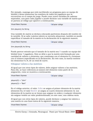 Everts Garay | Granada, Nicaragua| Paseo por Visual Basic 2008 30
Por ejemplo, suponga que está escribiendo un programa para un equipo de
béisbol y desea almacenar los nombres de todos los jugadores que se
encuentran en el campo de juego. Puede crear nueve variables de cadenas
separadas, una para cada jugador o puede declarar una variable de matriz que
se parezca al código que aparece a continuación.
Visual Basic Express Copiar código
Dim players() As String
Una variable de matriz se declara colocando paréntesis después del nombre de
la variable. Si se sabe cuántos valores se necesita almacenar, también se puede
especificar el tamaño de la matriz en la declaración de la siguiente manera.
Visual Basic Express Copiar código
Dim players(8) As String
Puede parecer extraño que el tamaño de la matriz sea 8 cuando un equipo del
béisbol tiene 9 jugadores. Esto se debe a que la matriz está formada por una
cantidad de valores o elementos, que comienzan con el elemento 0 y terminan
con el número especificado en la declaración. En este caso, la matriz contiene
los elementos 0 a 8, de un total de nueve.
Asignar valores a las matrices
Al igual que con otros tipos de valores, debe asignar valores a las matrices.
Para ello, se hace referencia al número del elemento como parte de la
asignación, como se muestra a continuación.
Visual Basic Express Copiar código
players(0) = "John"
players(3) = "Bart"
En el código anterior, el valor John se asigna al primer elemento de la matriz
(elemento 0) y el valor Brett se asigna al cuarto elemento (elemento 3). Los
elementos de la matriz no se tienen que asignar en orden y cualquier elemento
sin asignar tendrá un valor predeterminado; en este caso, una cadena vacía.
Al igual que con otros tipos de valores, puede declarar y asignar los valores a
una matriz en una línea única de la siguiente manera.
Visual Basic Express Copiar código
 