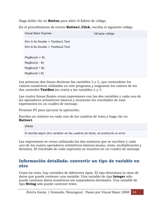Everts Garay | Granada, Nicaragua| Paseo por Visual Basic 2008 34
Haga doble clic en Button para abrir el Editor de código.
En el procedimiento de evento Button1_Click, escriba el siguiente código.
Visual Basic Express Copiar código
Dim A As Double = Textbox1.Text
Dim B As Double = Textbox2.Text
MsgBox(A + B)
MsgBox(A - B)
MsgBox(A * B)
MsgBox(A / B)
Las primeras dos líneas declaran las variables A y B, que contendrán los
valores numéricos utilizados en este programa y asignarán los valores de los
dos controles TextBox (su texto) a las variables A y B.
Las cuatro líneas finales crean expresiones con las dos variables y cada uno de
los operadores aritméticos básicos y muestran los resultados de esas
expresiones en un cuadro de mensaje.
Presione F5 para ejecutar la aplicación.
Escriba un número en cada uno de los cuadros de texto y haga clic en
Button1.
Nota
Si escribe algún otro carácter en los cuadros de texto, se producirá un error.
Las expresiones se crean utilizando los dos números que se escriben y cada
uno de los cuatro operadores aritméticos básicos (suma, resta, multiplicación y
división). El resultado de cada expresión se muestra en un cuadro de mensaje
Información detallada: convertir un tipo de variable en
otro
Como ha visto, hay variables de diferentes tipos. El tipo determina la clase de
datos que puede contener una variable. Una variable de tipo Integer sólo
puede contener datos numéricos sin separadores decimales. Una variable de
tipo String sólo puede contener texto.
 